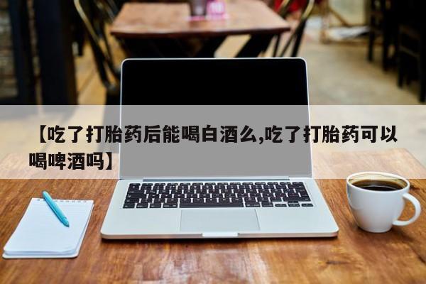 网上正品打胎药购买微信【吃了打胎药后能喝白酒么,吃了打胎药可以喝啤酒吗】
