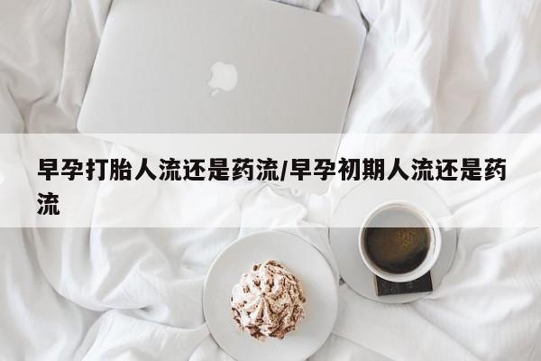 网上正品打胎药购买微信早孕打胎人流还是药流/早孕初期人流还是药流