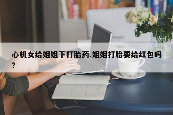 网上正品打胎药购买微信心机女给姐姐下打胎药.姐姐打胎要给红包吗？