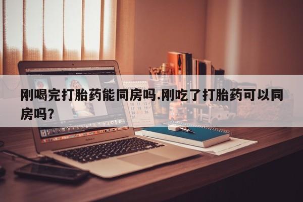 网上正品打胎药购买微信刚喝完打胎药能同房吗.刚吃了打胎药可以同房吗？