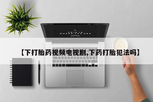 网上正品打胎药购买微信【下打胎药视频电视剧,下药打胎犯法吗】