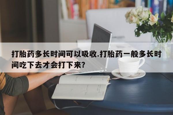 网上正品打胎药购买微信打胎药多长时间可以吸收.打胎药一般多长时间吃下去才会打下来？